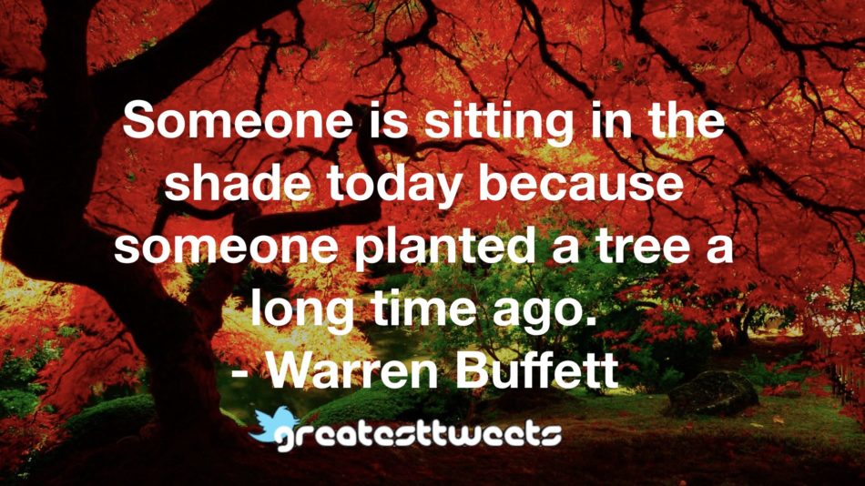 Someone is sitting in the shade today because someone planted a tree a long time ago. - Warren Buffett