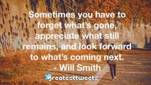 Sometimes you have to forget what’s gone, appreciate what still remains, and look forward to what’s coming next. - Will Smith