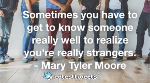 Sometimes you have to get to know someone really well to realize you're really strangers. - Mary Tyler Moore