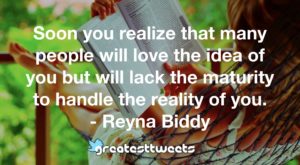 Soon you realize that many people will love the idea of you but will lack the maturity to handle the reality of you. - Reyna Biddy