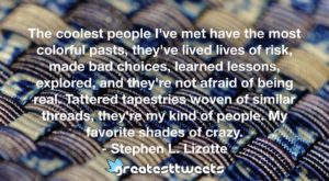 The coolest people I've met have the most colorful pasts, they've lived lives of risk, made bad choices, learned lessons, explored, and they're not afraid of being real. Tattered tapestries woven of similar threads, they're my kind of people. My favorite shades of crazy. - Stephen L. Lizotte
