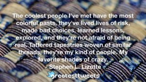 The coolest people I've met have the most colorful pasts, they've lived lives of risk, made bad choices, learned lessons, explored, and they're not afraid of being real. Tattered tapestries woven of similar threads, they're my kind of people. My favorite shades of crazy. - Stephen L. Lizotte