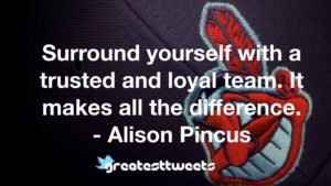 Surround yourself with a trusted and loyal team. It makes all the difference. - Alison Pincus