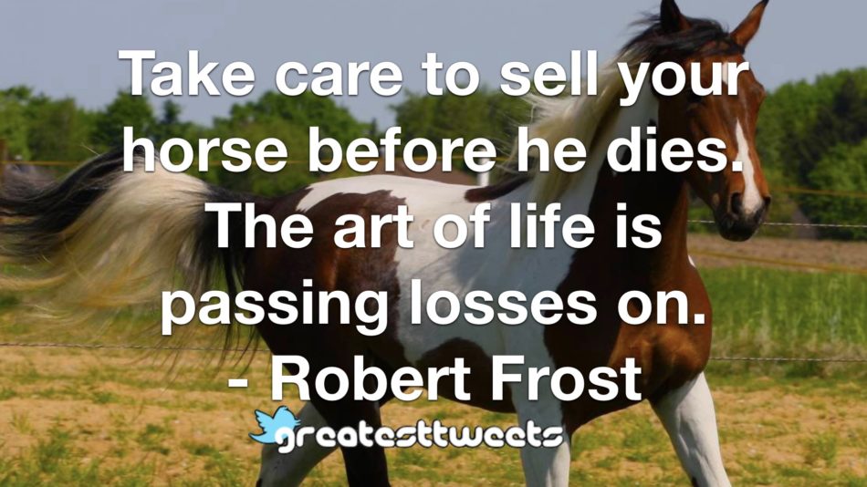 Take care to sell your horse before he dies. The art of life is passing losses on. - Robert Frost