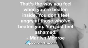 That's the way you feel when you're beaten inside. You don't feel angry at those who've beaten you. You just feel ashamed. - Marilyn Monroe