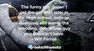 The funny guy doesn't get the girl until later in life. High school, college, everyone still wants the brooding, dangerous guy you shouldn't have. - Will Ferrell