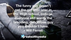 The funny guy doesn't get the girl until later in life. High school, college, everyone still wants the brooding, dangerous guy you shouldn't have. - Will Ferrell