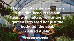 The glory of gardening: hands in the dirt, head in the sun, heart with nature. To nurture a garden is to feed not just the body, but the soul. - Alfred Austin