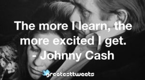 The more I learn, the more excited I get. - Johnny Cash