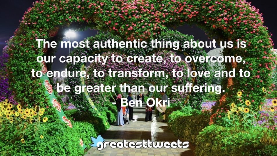 The most authentic thing about us is our capacity to create, to overcome, to endure, to transform, to love and to be greater than our suffering. - Ben Okri