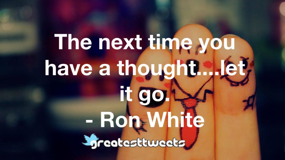 The next time you have a thought....let it go. - Ron White