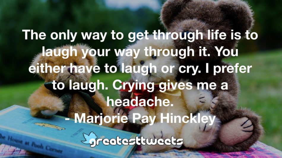 The only way to get through life is to laugh your way through it. You either have to laugh or cry. I prefer to laugh. Crying gives me a headache. - Marjorie Pay Hinckley