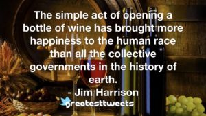 The simple act of opening a bottle of wine has brought more happiness to the human race than all the collective governments in the history of earth. - Jim Harrison