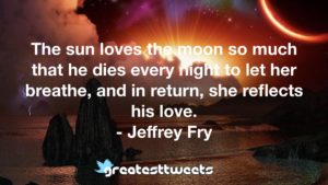 The sun loves the moon so much that he dies every night to let her breathe, and in return, she reflects his love. - Jeffrey Fry
