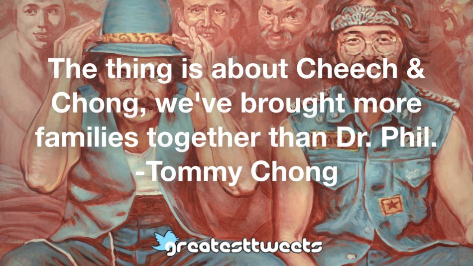 The thing is about Cheech & Chong, we've brought more families together than Dr. Phil. -Tommy Chong