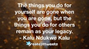 The things you do for yourself are gone when you are gone, but the things you do for others remain as your legacy. - Kalu Ndukwe Kalu