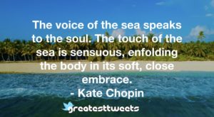 The voice of the sea speaks to the soul. The touch of the sea is sensuous, enfolding the body in its soft, close embrace. - Kate Chopin