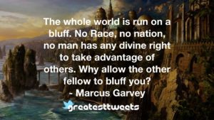 The whole world is run on a bluff. No Race, no nation, no man has any divine right to take advantage of others. Why allow the other fellow to bluff you? - Marcus Garvey