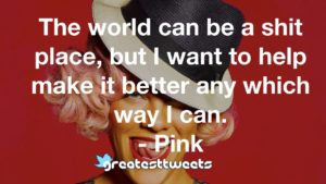 The world can be a shit place, but I want to help make it better any which way I can. - Pink