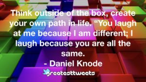 Think outside of the box, create your own path in life. “You laugh at me because I am different; I laugh because you are all the same. - Daniel Knode