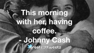 This morning with her, having coffee. - Johnny Cash