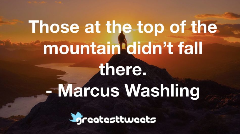 Those at the top of the mountain didn’t fall there. - Marcus Washling
