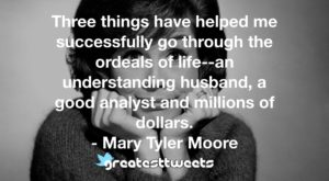 Three things have helped me successfully go through the ordeals of life--an understanding husband, a good analyst and millions of dollars. - Mary Tyler Moore