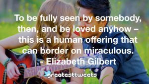 To be fully seen by somebody, then, and be loved anyhow – this is a human offering that can border on miraculous. - Elizabeth Gilbert