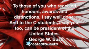 To those of you who received honours, awards and distinctions, I say well done. And to the C students, I say you, too, can be president of the United States. - George W. Bush