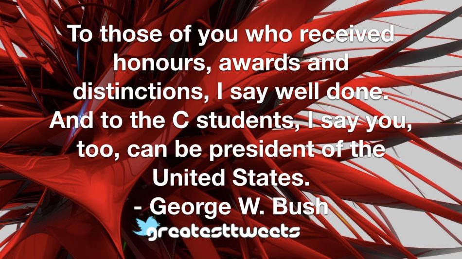 To those of you who received honours, awards and distinctions, I say well done. And to the C students, I say you, too, can be president of the United States. - George W. Bush