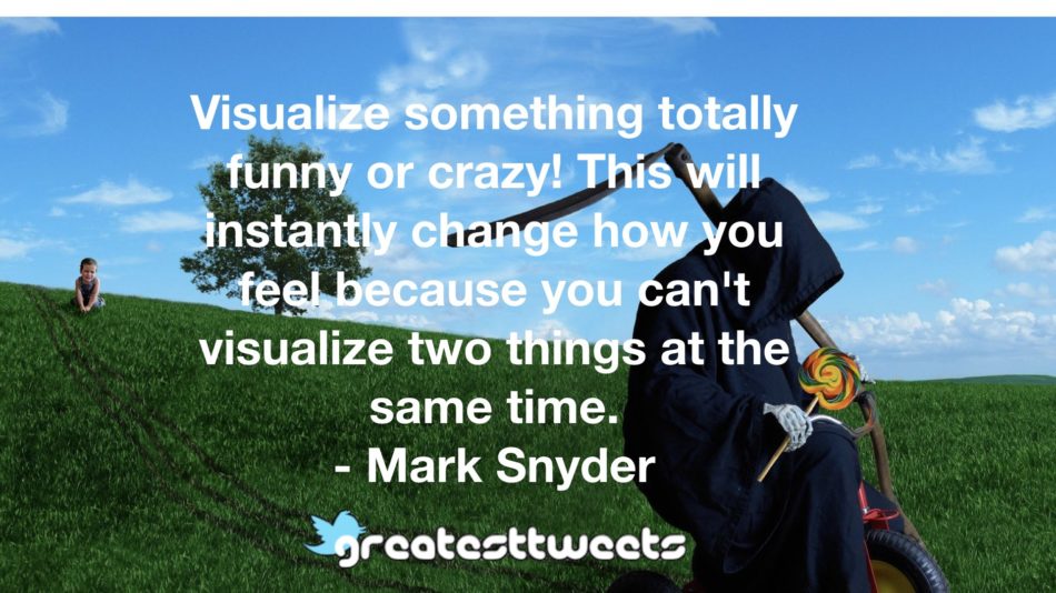 Visualize something totally funny or crazy! This will instantly change how you feel because you can't visualize two things at the same time. - Mark Snyder