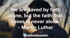 We are saved by faith alone, but the faith that saves is never alone. - Martin Luther