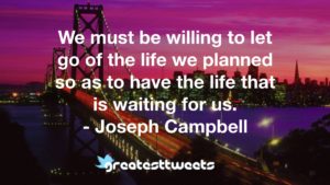 We must be willing to let go of the life we planned so as to have the life that is waiting for us. - Joseph Campbell