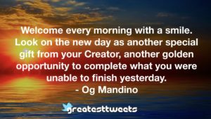 Welcome every morning with a smile. Look on the new day as another special gift from your Creator, another golden opportunity to complete what you were unable to finish yesterday. - Og Mandino