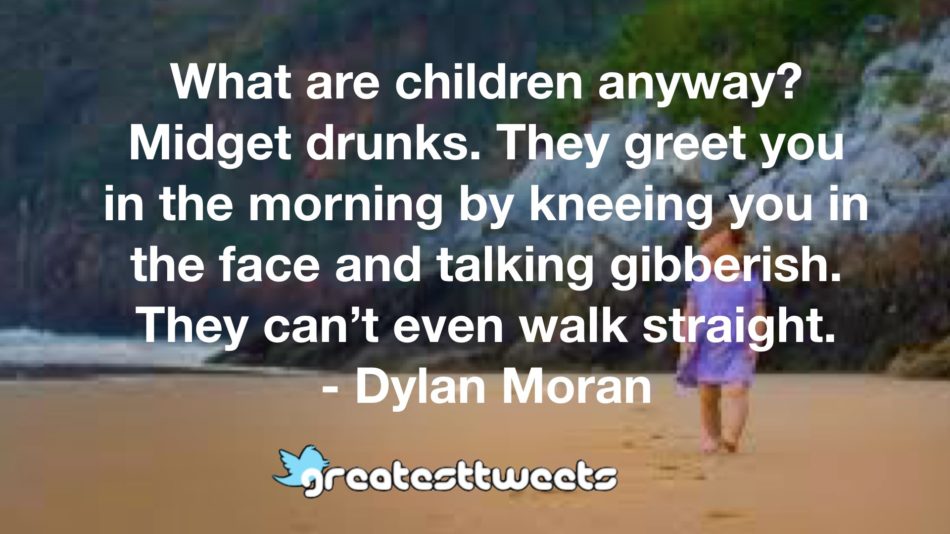 What are children anyway? Midget drunks. They greet you in the morning by kneeing you in the face and talking gibberish. They can’t even walk straight. - Dylan Moran