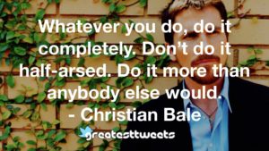 Whatever you do, do it completely. Don’t do it half-arsed. Do it more than anybody else would. - Christian Bale