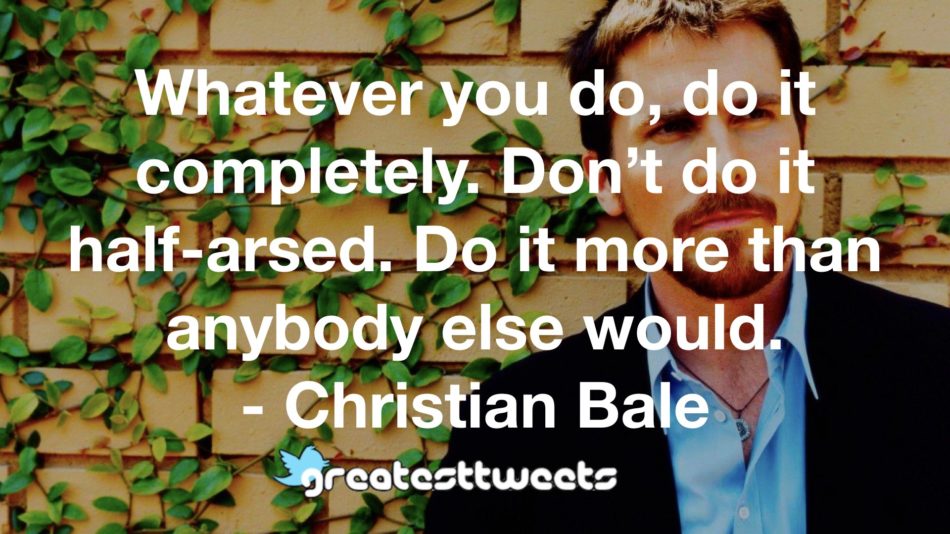 Whatever you do, do it completely. Don’t do it half-arsed. Do it more than anybody else would. - Christian Bale