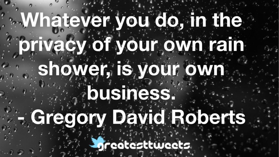 Whatever you do, in the privacy of your own rain shower, is your own business. - Gregory David Roberts
