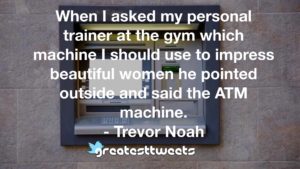 When I asked my personal trainer at the gym which machine I should use to impress beautiful women he pointed outside and said the ATM machine. - Trevor Noah
