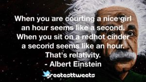 When you are courting a nice girl an hour seems like a second. When you sit on a redhot cinder a second seems like an hour. That's relativity. - Albert Einstein
