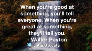 When you're good at something, you'll tell everyone. When you're great at something, they'll tell you. - Walter Payton