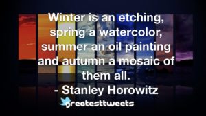Winter is an etching, spring a watercolor, summer an oil painting and autumn a mosaic of them all. - Stanley Horowitz