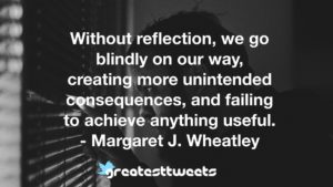 Without reflection, we go blindly on our way, creating more unintended consequences, and failing to achieve anything useful. - Margaret J. Wheatley