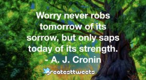 Worry never robs tomorrow of its sorrow, but only saps today of its strength. - A. J. Cronin