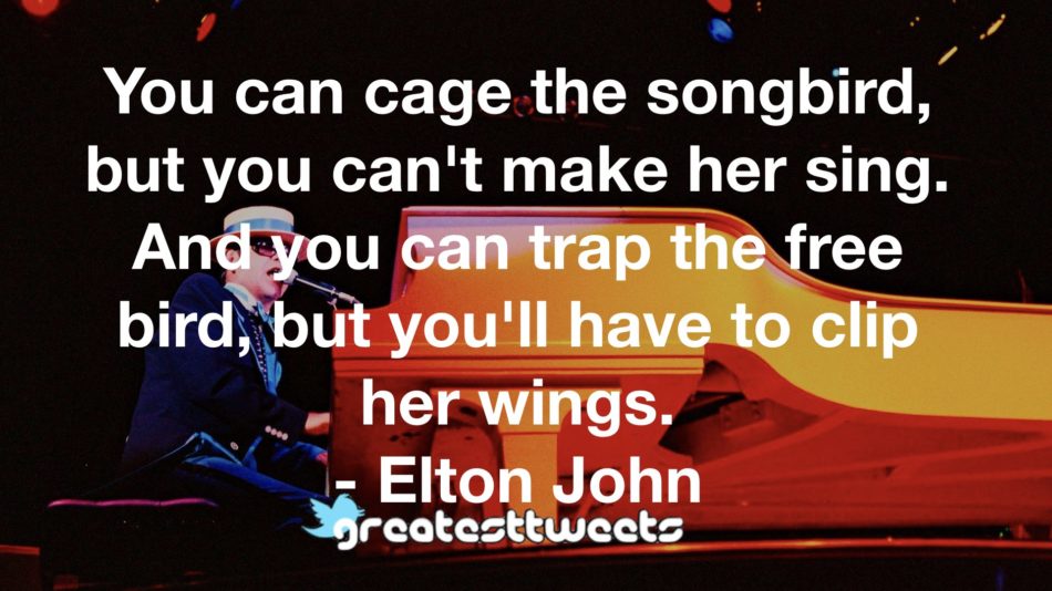 You can cage the songbird, but you can't make her sing. And you can trap the free bird, but you'll have to clip her wings. - Elton John