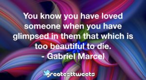You know you have loved someone when you have glimpsed in them that which is too beautiful to die. - Gabriel Marcel
