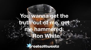 You wanna get the truth out of me, get me hammered. - Ron White