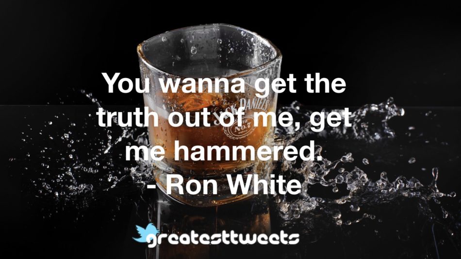 You wanna get the truth out of me, get me hammered. - Ron White