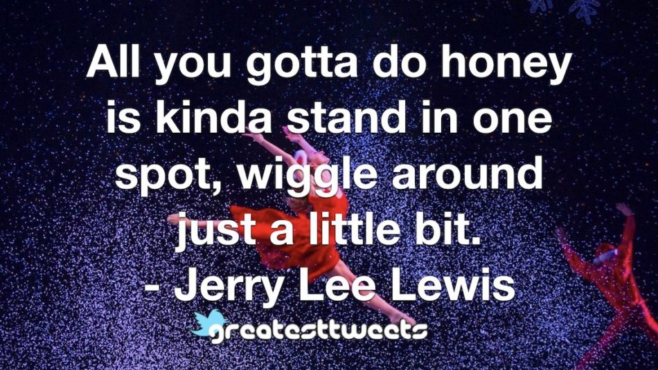 All you gotta do honey is kinda stand in one spot, wiggle around just a little bit. - Jerry Lee Lewis