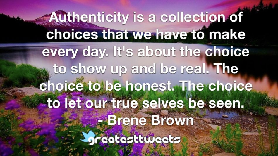 Authenticity is a collection of choices that we have to make every day. It's about the choice to show up and be real. The choice to be honest. The choice to let our true selves be seen.- Brene Brown.001